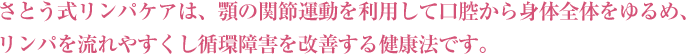 さとう式リンパケアは、顎の関節運動を利用して口腔から身体全体をゆるめ、リンパを流れやすくし循環障害を改善する健康法です。