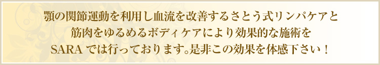 顎の関節運動を利用し血流を改善するさとう式リンパケアと筋肉をゆるめるボディケアにより効果的な施術をSARAでは行っております。是非この効果を体感下さい！