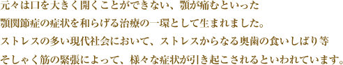 元々は口を大きく開くことができない、顎が痛むといった顎関節症の症状を和らげる治療の一環として生まれました。ストレスの多い現代社会において、ストレスからなる奥歯の食いしばり等そしゃく筋の緊張によって、様々な症状が引き起こされるといわれています。