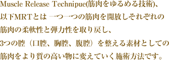 Muscle Release Technipue(筋肉をゆるめる技術)、以下MRTとは 一つ一つの筋肉を開放しそれぞれの筋肉の柔軟性と弾力性を取り戻し、 3つの腔（口腔、胸腔、腹腔）を整える素材としての筋肉をより質の高い物に 変えていく施術方法です。