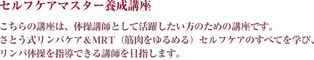 こちらの講座は、体操講師として活躍したい方のための講座です。さとう式リンパケア＆MRT（筋肉をゆるめる）セルフケアのすべてを学び、リンパ体操を指導できる講師を目指します。